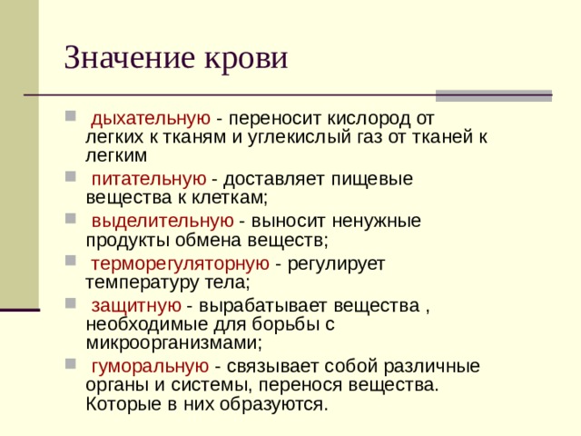 Значение крови  дыхательную - переносит кислород от легких к тканям и углекислый газ от тканей к легким  питательную - доставляет пищевые вещества к клеткам;  выделительную - выносит ненужные продукты обмена веществ;  терморегуляторную - регулирует температуру тела;  защитную - вырабатывает вещества , необходимые для борьбы с микроорганизмами;  гуморальную - связывает собой различные органы и системы, перенося вещества. Которые в них образуются. 