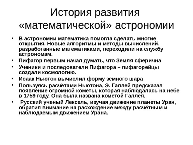 История развития  «математической» астрономии В астрономии математика помогла сделать многие открытия. Новые алгоритмы и методы вычислений, разработанные математиками, переходили на службу астрономам. Пифагор первым начал думать, что Земля сферична Ученики и последователи Пифагора – пифагорейцы создали космологию. Исаак Ньютон вычислил форму земного шара Пользуясь расчётами Ньютона, Э. Галлей предсказал появление огромной кометы, которая наблюдалась на небе в 1759 году. Она была названа кометой Галлея.  Русский ученый Лексель, изучая движение планеты Уран, обратил внимание на расхождение между расчётным и наблюдаемым движением Урана.  