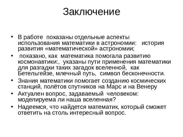 Заключение   В работе показаны отдельные аспекты использования математики в астрономии: история развития «математической» астрономии;  показано, как математика помогала развитию космонавтики:, указаны пути применения математики для разгадки таких загадок вселенной, как Бетельгейзе, млечный путь, символ бесконечности. Знания математики помогает созданию космических станций, полётов спутников на Марс и на Венеру Актуален вопрос, задаваемый человеком: моделируема ли наша вселенная? Надеемся, что найдется математик, который сможет ответить на столь интересный вопрос. 