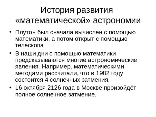 История развития  «математической» астрономии Плутон был сначала вычислен с помощью математики, а потом открыт с помощью телескопа В наши дни с помощью математики предсказываются многие астрономические явления. Например, математическими методами рассчитали, что в 1982 году состоится 4 солнечных затмения. 16 октября 2126 года в Москве произойдёт полное солнечное затмение. 