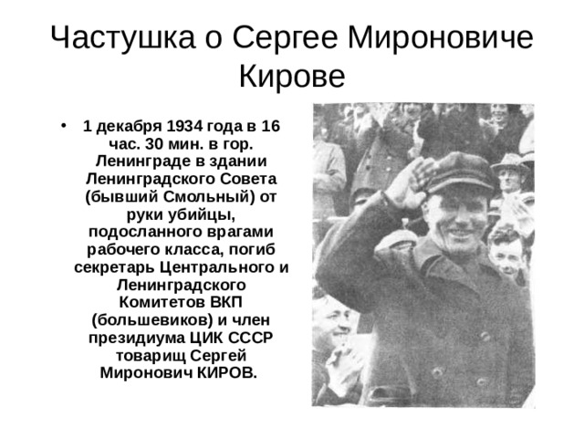  Частушка о Сергее Мироновиче Кирове   1 декабря 1934 года в 16 час. 30 мин. в гор. Ленинграде в здании Ленинградского Совета (бывший Смольный) от руки убийцы, подосланного врагами рабочего класса, погиб секретарь Центрального и Ленинградского Комитетов ВКП (большевиков) и член президиума ЦИК СССР товарищ Сергей Миронович КИРОВ. 