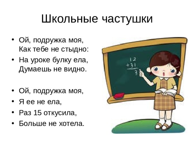 Ой, подружка моя, Как тебе не стыдно: На уроке булку ела, Думаешь не видно.  Ой, подружка моя, Я ее не ела, Раз 15 откусила, Больше не хотела. 