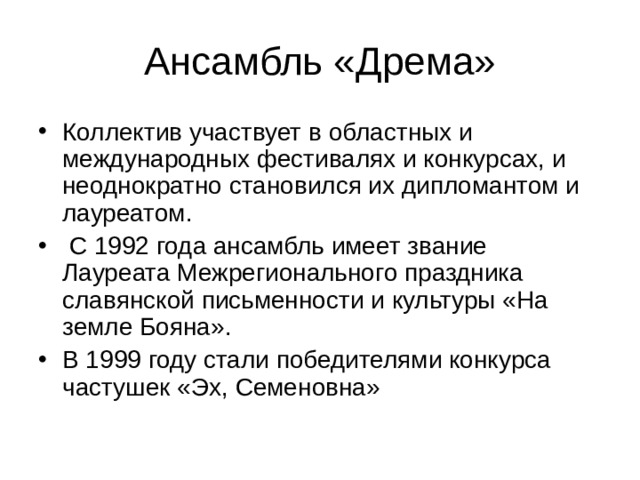 Коллектив участвует в областных и международных фестивалях и конкурсах, и неоднократно становился их дипломантом и лауреатом.  С 1992 года ансамбль имеет звание Лауреата Межрегионального праздника славянской письменности и культуры «На земле Бояна». В 1999 году стали победителями конкурса частушек «Эх, Семеновна» 