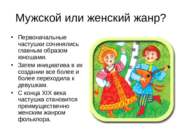 Первоначальные частушки сочинялись главным образом юношами. Затем инициатива в их создании все более и более переходила к девушкам. С конца XIX века частушка становится преимущественно женским жанром фольклора. 