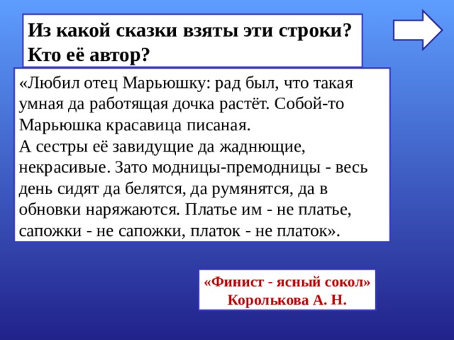 Из какой сказки взяты эти строки? Кто её автор? «Любил отец Марьюшку: рад был, что такая умная да работящая дочка растёт. Собой-то Марьюшка красавица писаная. А сестры её завидущие да жаднющие, некрасивые. Зато модницы-премодницы - весь день сидят да белятся, да румянятся, да в обновки наряжаются. Платье им - не платье, сапожки - не сапожки, платок - не платок». «Финист - ясный сокол» Королькова А. Н. 