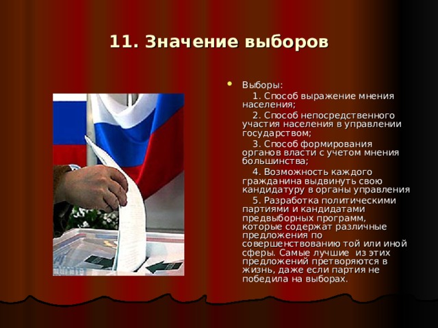 11. Значение выборов Выборы:  1. Способ выражение мнения населения;  2. Способ непосредственного участия населения в управлении государством;  3. Способ формирования органов власти с учетом мнения большинства;  4. Возможность каждого гражданина выдвинуть свою кандидатуру в органы управления  5. Разработка политическими партиями и кандидатами предвыборных программ, которые содержат различные предложения по совершенствованию той или иной сферы. Самые лучшие из этих предложений претворяются в жизнь, даже если партия не победила на выборах.