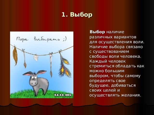 1. Выбор  Выбор наличие различных вариантов для осуществления воли. Наличие выбора связано с существованием свободы воли человека. Каждый человек стремиться обладать как можно большим выбором, чтобы самому определять свое будущее, добиваться своих целей и осуществлять желания.