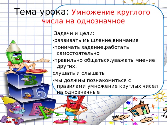 Тема урока:  Умножение круглого числа на однозначное  Задачи и цели: -развивать мышление,внимание -понимать задание,работать самостоятельно -правильно общаться,уважать мнение других, слушать и слышать -мы должны познакомиться с правилами умножение круглых чисел на однозначные 