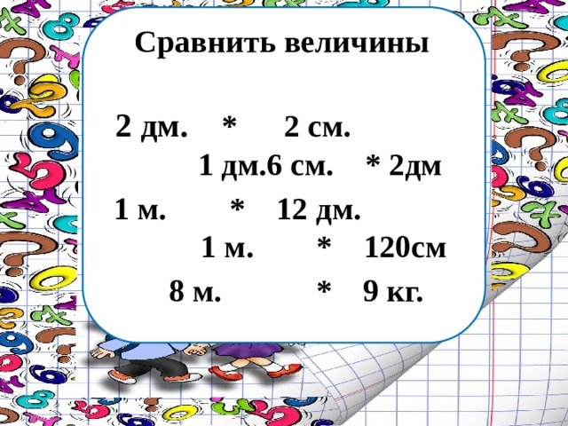 Сравнить величины 2 дм. * 2 см. 1 дм.6 см. * 2дм 1 м. * 12 дм. 1 м. * 120см  8 м. * 9 кг. 
