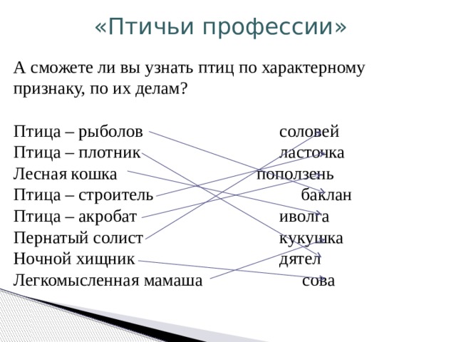«Птичьи профессии» А сможете ли вы узнать птиц по характерному признаку, по их делам? Птица – рыболов     соловей Птица – плотник    ласточка Лесная кошка    поползень Птица – строитель  баклан Птица – акробат    иволга Пернатый солист     кукушка Ночной хищник    дятел Легкомысленная мамаша  сова 