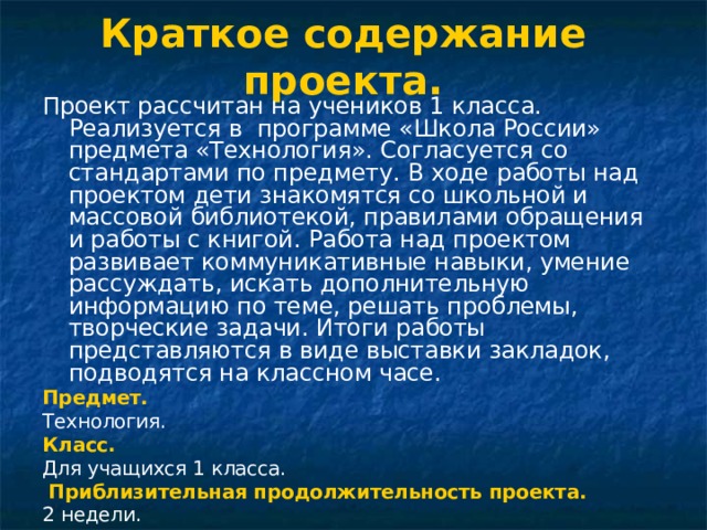Краткое содержание проекта.   Проект рассчитан на учеников 1 класса. Реализуется в программе «Школа России» предмета «Технология». Согласуется со стандартами по предмету. В ходе работы над проектом дети знакомятся со школьной и массовой библиотекой, правилами обращения и работы с книгой. Работа над проектом развивает коммуникативные навыки, умение рассуждать, искать дополнительную информацию по теме, решать проблемы, творческие задачи. Итоги работы представляются в виде выставки закладок, подводятся на классном часе. Предмет. Технология. Класс. Для учащихся 1 класса.  Приблизительная продолжительность проекта. 2 недели. 