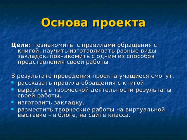 Основа проекта  Цели: познакомить с правилами обращения с книгой, научить изготавливать разные виды закладок, познакомить с одним из способов представления своей работы. В результате проведения проекта учащиеся смогут: рассказать правила обращения с книгой, выразить в творческой деятельности результаты своей работы, изготовить закладку, разместить творческие работы на виртуальной выставке – в блоге, на сайте класса. 