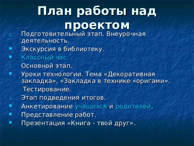 План работы над проектом Подготовительный этап. Внеурочная деятельность. Экскурсия в библиотеку. Классный час. Основной этап. Уроки технологии. Тема «Декоративная закладка», «Закладка в технике «оригами».  Тестирование. Этап подведения итогов. Анкетирование учащихся и родителей . Представление работ. Презентация «Книга - твой друг».  