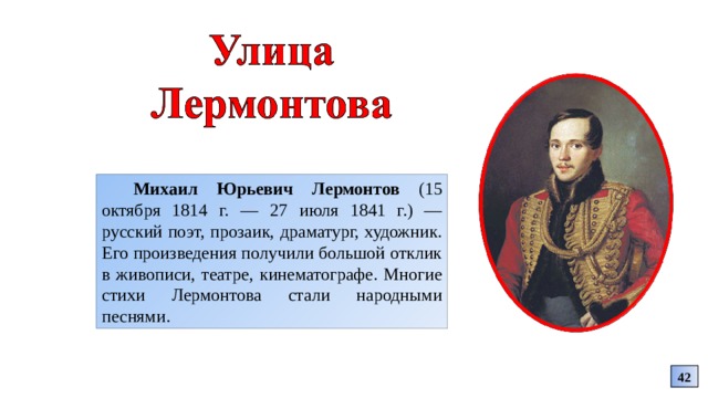 Михаил Юрьевич Лермонтов (15 октября 1814 г. — 27 июля 1841 г.) — русский поэт, прозаик, драматург, художник. Его произведения получили большой отклик в живописи, театре, кинематографе. Многие стихи Лермонтова стали народными песнями. 42 