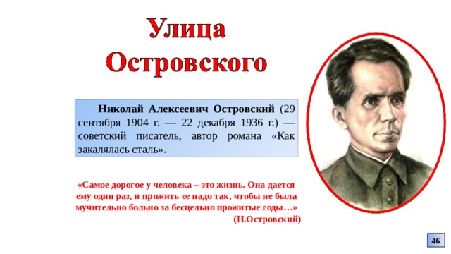 Николай Алексеевич Островский (29 сентября 1904 г. — 22 декабря 1936 г.) — советский писатель, автор романа «Как закалялась сталь». «Самое дорогое у человека – это жизнь. Она дается ему один раз, и прожить ее надо так, чтобы не была мучительно больно за бесцельно прожитые годы…» (Н.Островский) 46 