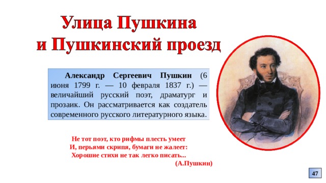 Александр Сергеевич Пушкин (6 июня 1799 г. — 10 февраля 1837 г.) — величайший русский поэт, драматург и прозаик. Он рассматривается как создатель современного русского литературного языка. Не тот поэт, кто рифмы плесть умеет И, перьями скрипя, бумаги не жалеет: Хорошие стихи не так легко писать... (А.Пушкин) 47 