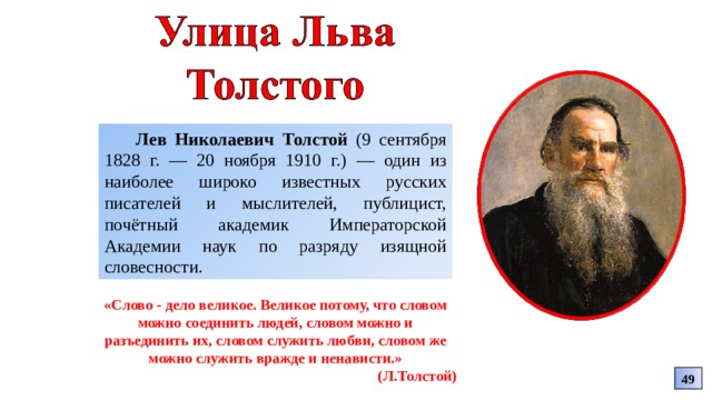 Лев Николаевич Толстой (9 сентября 1828 г. — 20 ноября 1910 г.) — один из наиболее широко известных русских писателей и мыслителей, публицист, почётный академик Императорской Академии наук по разряду изящной словесности. «Слово - дело великое. Великое потому, что словом можно соединить людей, словом можно и разъединить их, словом служить любви, словом же можно служить вражде и ненависти.» (Л.Толстой) 49 