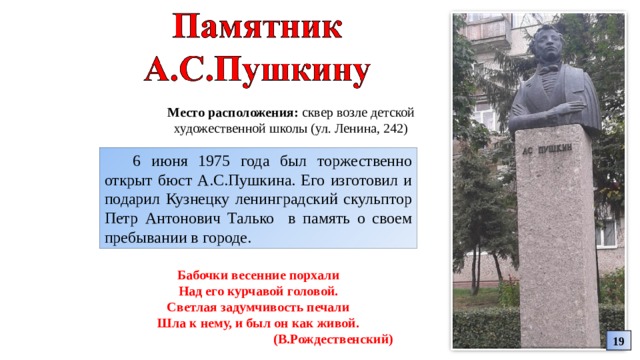 Место расположения: сквер возле детской художественной школы (ул. Ленина, 242) 6 июня 1975 года был торжественно открыт бюст А.С.Пушкина. Его изготовил и подарил Кузнецку ленинградский скульптор Петр Антонович Талько в память о своем пребывании в городе. Бабочки весенние порхали Над его курчавой головой. Светлая задумчивость печали Шла к нему, и был он как живой. (В.Рождественский) 19 