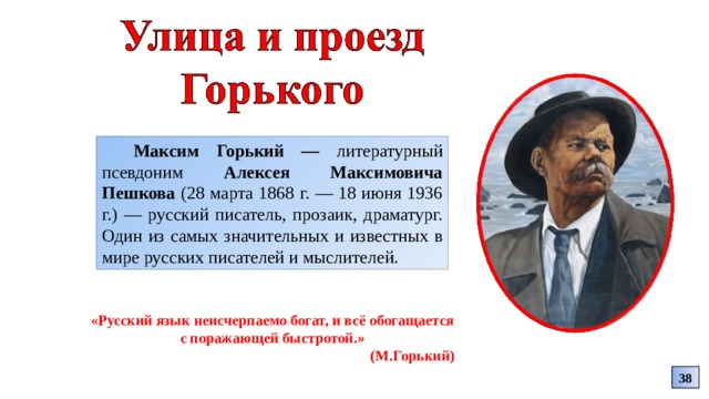 Максим Горький — литературный псевдоним Алексея Максимовича Пешкова (28 марта 1868 г. — 18 июня 1936 г.) — русский писатель, прозаик, драматург. Один из самых значительных и известных в мире русских писателей и мыслителей. «Русский язык неисчерпаемо богат, и всё обогащается с поражающей быстротой.» (М.Горький) 38 
