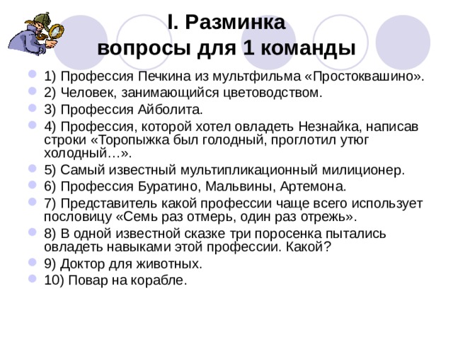 I. Разминка  вопросы для 1 команды 1) Профессия Печкина из мультфильма «Простоквашино». 2) Человек, занимающийся цветоводством. 3) Профессия Айболита. 4) Профессия, которой хотел овладеть Незнайка, написав строки «Торопыжка был голодный, проглотил утюг холодный…». 5) Самый известный мультипликационный милиционер. 6) Профессия Буратино, Мальвины, Артемона. 7) Представитель какой профессии чаще всего использует пословицу «Семь раз отмерь, один раз отрежь». 8) В одной известной сказке три поросенка пытались овладеть навыками этой профессии. Какой? 9) Доктор для животных. 10) Повар на корабле. 