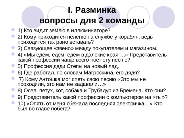 I. Разминка  вопросы для 2 команды 1) Кто видит землю в иллюминаторе? 2) Кому приходится нелегко на службе у корабля, ведь приходится так рано вставать? 3) Связующее «звено» между покупателем и магазином. 4) «Мы едем, едем, едем в далекие края …» Представитель какой профессии чаще всего поет эту песню? 5) Профессия дяди Степы на новый лад. 6) Где работал, по словам Матроскина, его дядя?  7) Кому Антошка мог спеть свою песню «Это мы не проходили, это нам не задавали…» 8) Осел, петух, кот, собака и Трубадур из Бремена. Кто они? 9) Представитель какой профессии с компьютером на «ты»? 10) «Опять от меня сбежала последняя электричка…» Кто был во главе побега? 