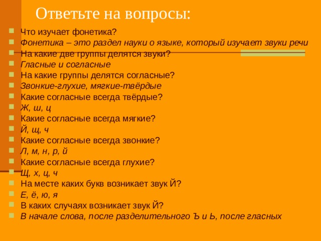 Ответьте на вопросы: Что изучает фонетика? Фонетика – это раздел науки о языке, который изучает звуки речи На какие две группы делятся звуки? Гласные и согласные На какие группы делятся согласные? Звонкие-глухие, мягкие-твёрдые Какие согласные всегда твёрдые? Ж, ш, ц Какие согласные всегда мягкие? Й, щ, ч Какие согласные всегда звонкие? Л, м, н, р, й Какие согласные всегда глухие? Щ, х, ц, ч На месте каких букв возникает звук Й? Е, ё, ю, я В каких случаях возникает звук Й? В начале слова, после разделительного Ъ и Ь, после гласных  