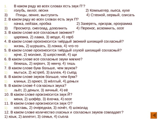 В каком ряду во всех словах есть звук П ’ ? голубь, пилот, песня 2) Компьютер, пьеса, купе 3) Птицы, пение, выступить 4) Степной, первый, списать 2. В каком ряду во всех словах есть звук П? пачка, пейзаж, пробка 2) Запереть, призрак, программа 3) Просмотр, снегопад, дополнить 4) Перенос, вспомнить, поэт 3. В каком слове все согласные звонкие? царевна, 2) лавка, 3) везде, 4) герб 4. В каком слове произносится твёрдый звонкий шипящий согласный? жизнь, 2) шуршать, 3) ложка, 4) что-то 5. В каком слове произносится твёрдый глухой шипящий согласный? ярче, 2) моложе, 3) шерстяной, 4) щи 6. В каком слове все согласные звуки мягкие? бежишь, 2) кирпич, 3) нянчу, 4) тишь 7. В каком слове букв больше, чем звуков? мыться, 2) ястреб, 3) аллея, 4) съезд 8. В каком слове звуков больше, чем букв? клинья, 2) приют, 3) жёлтый, 4) деньги 9. В каком слове 4 согласных звука? льёт, 2) деньги, 3) яичный, 4) её 10. В каком слове произносится звук Й? меня, 2) шофёр, 3) ёлочка, 4) поэт 11. В каком слове произносится звук О? поставь, 2) очередная, 3) почёт, 4) шоколад 12. В каком слове количество гласных и согласных звуков совпадает? 1) язык, 2) аппетит, 3) семья, 4) съела 