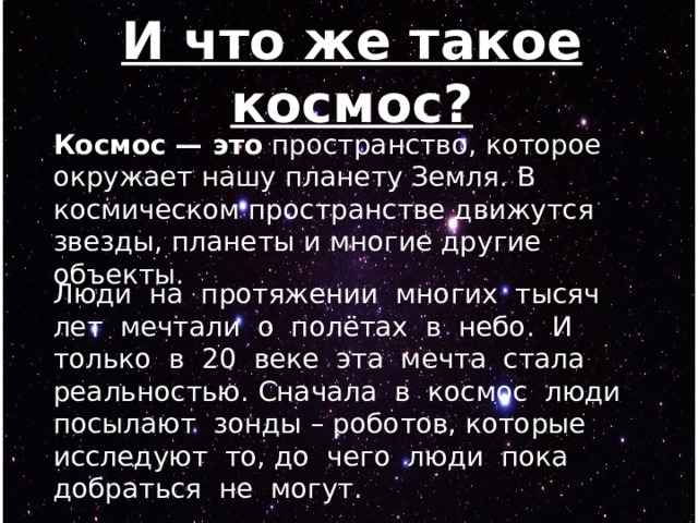 И что же такое космос? Космос — это  пространство, которое окружает нашу планету Земля. В космическом пространстве движутся звезды, планеты и многие другие объекты. Люди на протяжении многих тысяч лет мечтали о полётах в небо. И только в 20 веке эта мечта стала реальностью. Сначала в космос люди посылают зонды – роботов, которые исследуют то, до чего люди пока добраться не могут. 
