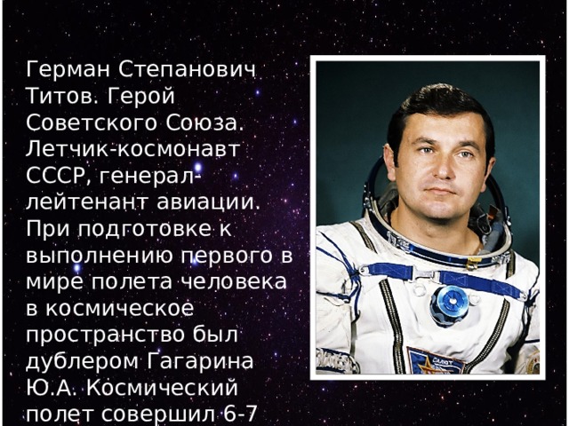 Герман Степанович Титов. Герой Советского Союза. Летчик-космонавт СССР, генерал-лейтенант авиации. При подготовке к выполнению первого в мире полета человека в космическое пространство был дублером Гагарина Ю.А. Космический полет совершил 6-7 августа 1961 года нa корабле- спутнике Восток-2. 
