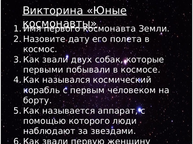 Викторина «Юные космонавты» Имя первого космонавта Земли. Назовите дату его полета в космос. Как звали двух собак, которые первыми побывали в космосе. Как назывался космический корабль с первым человеком на борту. Как называется аппарат, с помощью которого люди наблюдают за звездами. Как звали первую женщину космонавт. Как называется аппарат с помощью которого передвигаются по луне. 
