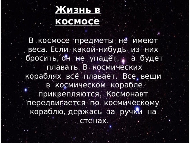 Жизнь в космосе В космосе предметы не имеют веса. Если какой-нибудь из них бросить, он не упадёт, а будет плавать. В космических кораблях всё плавает. Все вещи в космическом корабле прикрепляются. Космонавт передвигается по космическому кораблю, держась за ручки на стенах. 