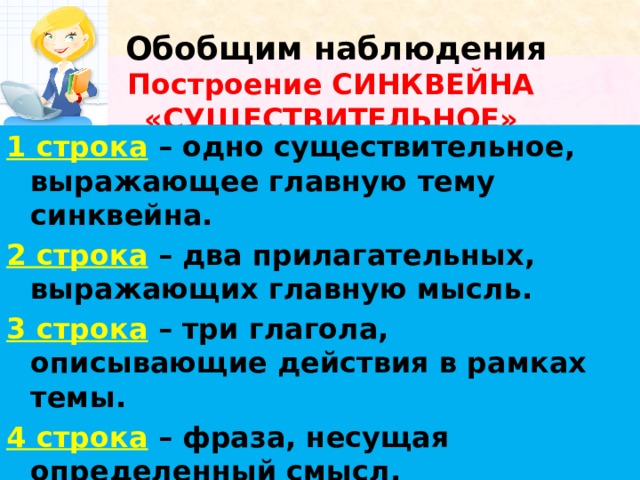    Обобщим наблюдения  Построение СИНКВЕЙНА «СУЩЕСТВИТЕЛЬНОЕ»   1 строка  – одно существительное, выражающее главную тему cинквейна. 2 строка  – два прилагательных, выражающих главную мысль. 3 строка  – три глагола, описывающие действия в рамках темы. 4 строка  – фраза, несущая определенный смысл. 5 строка  – заключение в форме существительного (ассоциация с первым словом). 