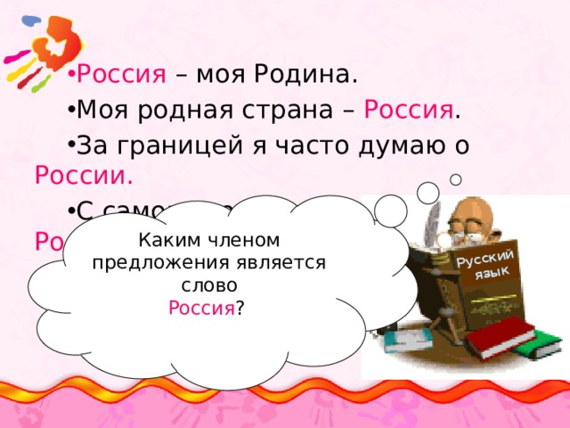 Русский  язык Россия – моя Родина. Моя родная страна – Россия . За границей я часто думаю о России. С самого рождения я живу в России Каким членом предложения является слово Россия ? 