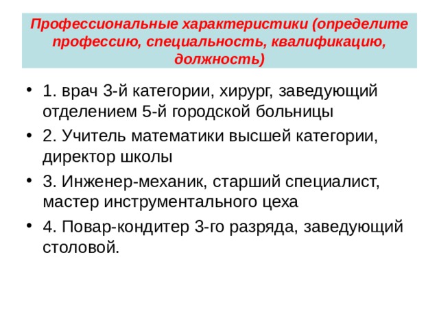 Профессиональные характеристики (определите профессию, специальность, квалификацию, должность) 1. врач 3-й категории, хирург, заведующий отделением 5-й городской больницы 2. Учитель математики высшей категории, директор школы 3. Инженер-механик, старший специалист, мастер инструментального цеха 4. Повар-кондитер 3-го разряда, заведующий столовой.  