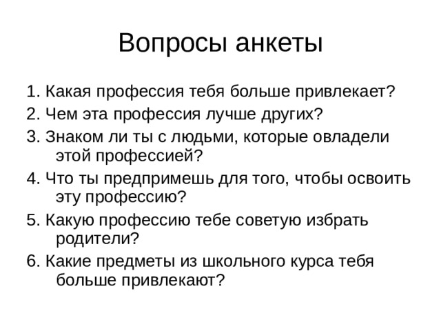 1. Какая профессия тебя больше привлекает? 2. Чем эта профессия лучше других? 3. Знаком ли ты с людьми, которые овладели этой профессией? 4. Что ты предпримешь для того, чтобы освоить эту профессию? 5. Какую профессию тебе советую избрать родители? 6. Какие предметы из школьного курса тебя больше привлекают? 