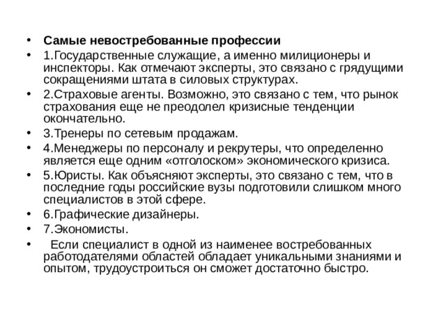 Самые невостребованные профессии 1.Государственные служащие, а именно милиционеры и инспекторы. Как отмечают эксперты, это связано с грядущими сокращениями штата в силовых структурах. 2.Страховые агенты. Возможно, это связано с тем, что рынок страхования еще не преодолел кризисные тенденции окончательно. 3.Тренеры по сетевым продажам. 4.Менеджеры по персоналу и рекрутеры, что определенно является еще одним «отголоском» экономического кризиса. 5.Юристы. Как объясняют эксперты, это связано с тем, что в последние годы российские вузы подготовили слишком много специалистов в этой сфере. 6.Графические дизайнеры. 7.Экономисты.    Если специалист в одной из наименее востребованных работодателями областей обладает уникальными знаниями и опытом, трудоустроиться он сможет достаточно быстро. 