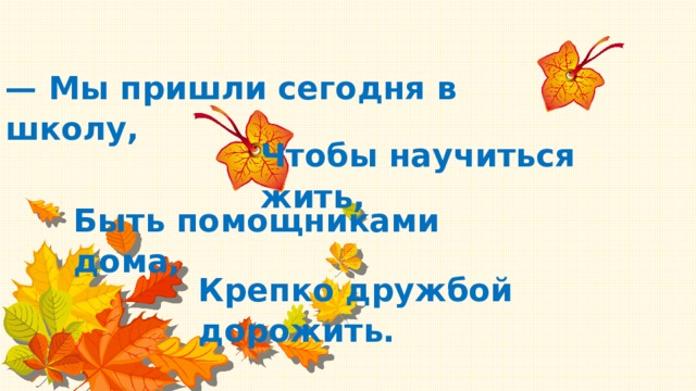 — Мы пришли сегодня в школу, Чтобы научиться жить, Быть помощниками дома, Крепко дружбой дорожить.   