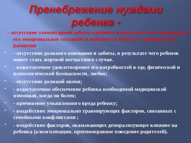  – отсутствие элементарной заботы о ребенке, в результате чего нарушается его эмоциональное состояние и появляется угроза его здоровью или развитию . - отсутствие должного внимания и заботы, в результате чего ребенок может стать жертвой несчастного случая. - недостаточное удовлетворение его потребностей в еде, физической и психологической безопасности, любви; - отсутствие должной опеки; - недостаточное обеспечение ребенка необходимой медицинской помощью, когда он болен; - причинение умышленного вреда ребенку; - воздействие эмоционально травмирующих факторов, связанных с семейными конфликтами ; - воздействие факторов, оказывающих деморализующее влияние на ребенка (алкоголизация, противоправное поведение родителей).    
