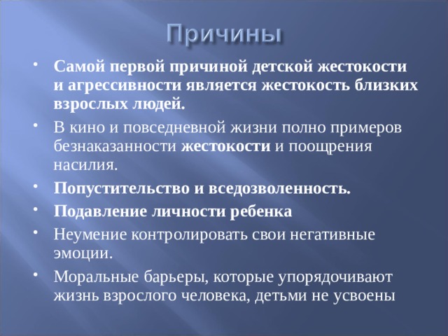 Самой первой причиной детской жестокости и агрессивности является жестокость близких взрослых людей. В кино и повседневной жизни полно примеров безнаказанности жестокости  и поощрения насилия. Попустительство и вседозволенность. Подавление личности ребенка Неумение контролировать свои негативные эмоции. Моральные барьеры, которые упорядочивают жизнь взрослого человека, детьми не усвоены   