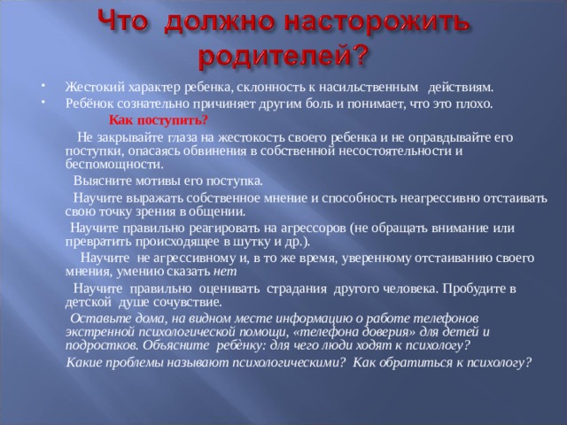 Жестокий характер ребенка, склонность к насильственным действиям. Ребёнок сознательно причиняет другим боль и понимает, что это плохо.  Как поступить?  Не закрывайте глаза на жестокость своего ребенка и не оправдывайте его поступки, опасаясь обвинения в собственной несостоятельности и беспомощности.     Выясните мотивы его поступка.     Научите выражать собственное мнение и способность неагрессивно отстаивать свою точку зрения в общении.     Научите правильно реагировать на агрессоров (не обращать внимание или превратить происходящее в шутку и др.).  Научите не агрессивному и, в то же время, уверенному отстаиванию своего мнения, умению сказать нет  Научите правильно оценивать страдания другого человека. Пробудите в детской душе сочувствие.  Оставьте дома, на видном месте информацию о работе телефонов экстренной психологической помощи, «телефона доверия» для детей и подростков. Объясните ребѐнку: для чего люди ходят к психологу?  Какие проблемы называют психологическими? Как обратиться к психологу?  