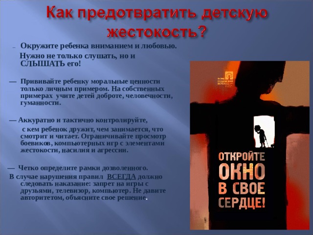  —   Окружите ребенка вниманием и любовью.  Нужно не только слушать, но и СЛЫШАТЬ его!  — Прививайте ребенку моральные ценности только личным примером. На собственных примерах учите детей доброте, человечности, гуманности.  — Аккуратно и тактично контролируйте,  с кем ребенок дружит, чем занимается, что смотрит и читает. Ограничивайте просмотр боевиков, компьютерных игр с элементами жестокости, насилия и агрессии.  —  Четко определите рамки дозволенного.   В случае нарушения правил ВСЕГДА должно следовать наказание: запрет на игры с друзьями, телевизор, компьютер. Не давите авторитетом, объясните свое решение . 