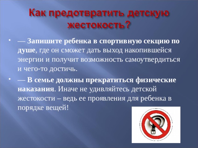 —  Запишите ребенка в спортивную секцию по душе , где он сможет дать выход накопившейся энергии и получит возможность самоутвердиться и чего-то достичь. —  В семье должны прекратиться физические наказания . Иначе не удивляйтесь детской жестокости – ведь ее проявления для ребенка в порядке вещей! 