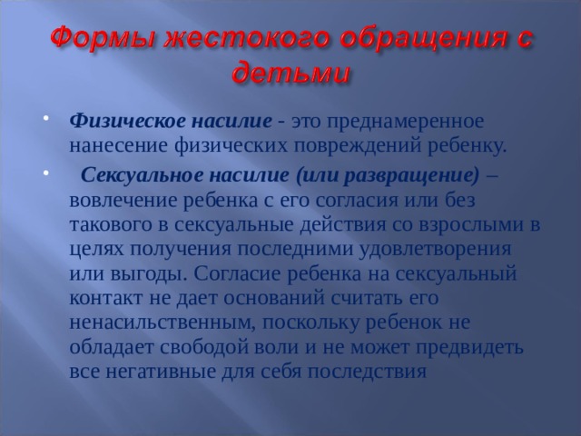 Физическое насилие - это преднамеренное нанесение физических повреждений ребенку.  Сексуальное насилие (или развращение) – вовлечение ребенка с его согласия или без такового в сексуальные действия со взрослыми в целях получения последними удовлетворения или выгоды. Согласие ребенка на сексуальный контакт не дает оснований считать его ненасильственным, поскольку ребенок не обладает свободой воли и не может предвидеть все негативные для себя последствия 