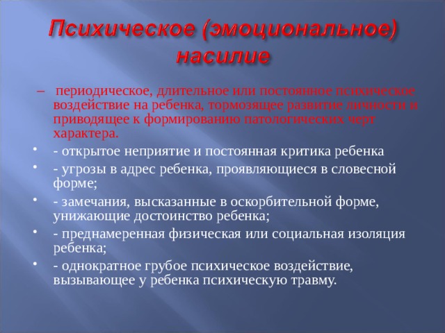 – периодическое, длительное или постоянное психическое воздействие на ребенка, тормозящее развитие личности и приводящее к формированию патологических черт характера. - открытое неприятие и постоянная критика ребенка - угрозы в адрес ребенка, проявляющиеся в словесной форме; - замечания, высказанные в оскорбительной форме, унижающие достоинство ребенка; - преднамеренная физическая или социальная изоляция ребенка; - однократное грубое психическое воздействие, вызывающее у ребенка психическую травму.  