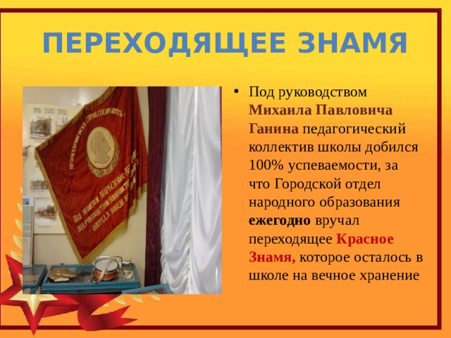 Переходящее знамя Под руководством Михаила Павловича Ганина педагогический коллектив школы добился 100% успеваемости, за что Городской отдел народного образования ежегодно вручал переходящее Красное Знамя, которое осталось в школе на вечное хранение 