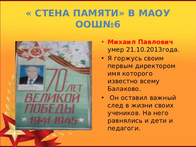« Стена памяти» в МАОУ ООШ№6 Михаил Павлович умер 21.10.2013года. Я горжусь своим первым директором имя которого известно всему Балаково.  Он оставил важный след в жизни своих учеников. На него равнялись и дети и педагоги. 