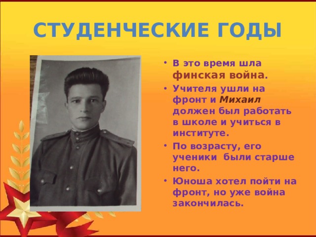 СТУДЕНЧЕСКИЕ ГОДЫ В это время шла финская война . Учителя ушли на фронт и Михаил должен был работать в школе и учиться в институте. По возрасту, его ученики были старше него. Юноша хотел пойти на фронт, но уже война закончилась. 