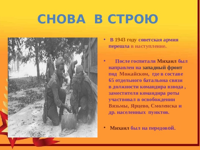 Снова в строю  В 1943 году советская армия перешла в наступление.    После госпиталя Михаил был направлен на западный фронт под Можайском , где в составе 65 отдельного батальона связи в должности командира взвода , заместителя командира роты участвовал в освобождении Вязьмы, Ярцево, Смоленска и др. населенных пунктов.   Михаил был на передов ой. 