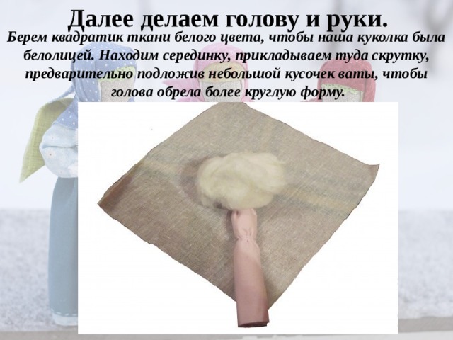 Далее делаем голову и руки. Берем квадратик ткани белого цвета, чтобы наша куколка была белолицей. Находим серединку, прикладываем туда скрутку, предварительно подложив небольшой кусочек ваты, чтобы голова обрела более круглую форму. 