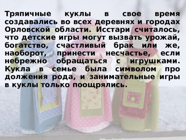 Тряпичные куклы в свое время создавались во всех деревнях и городах Орловской области. Исстари считалось, что детские игры могут вызвать урожай, богатство, счастливый брак или же, наоборот, принести несчастье, если небрежно обращаться с игрушками. Кукла в семье была символом про­должения рода, и занимательные игры в куклы только по­ощрялись.  